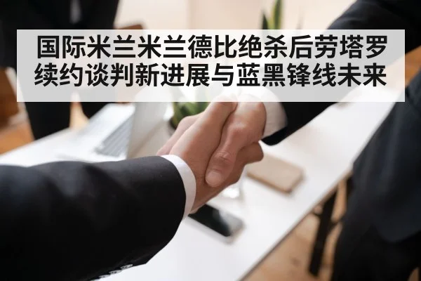 国际米兰米兰德比绝杀后劳塔罗续约谈判新进展与蓝黑锋线未来