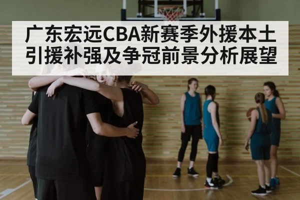 广东宏远CBA新赛季外援本土引援补强及争冠前景分析展望