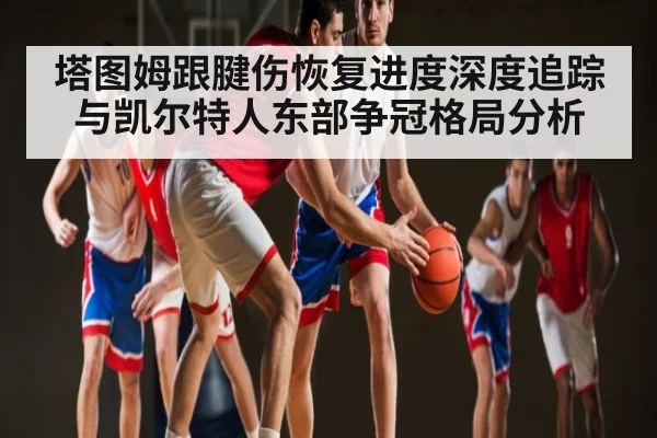 塔图姆跟腱伤恢复进度深度追踪与凯尔特人东部争冠格局分析