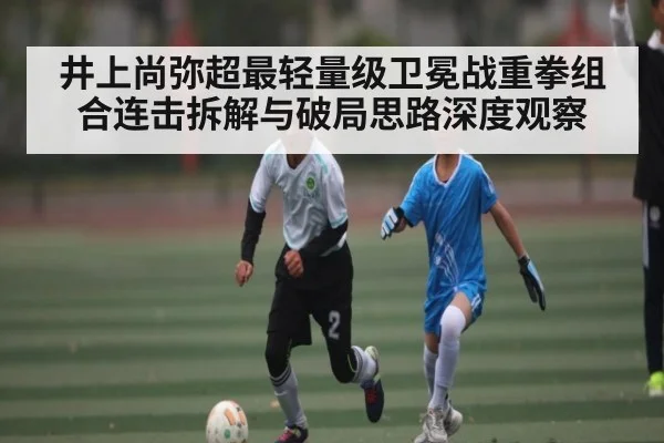 井上尚弥超最轻量级卫冕战重拳组合连击拆解与破局思路深度观察