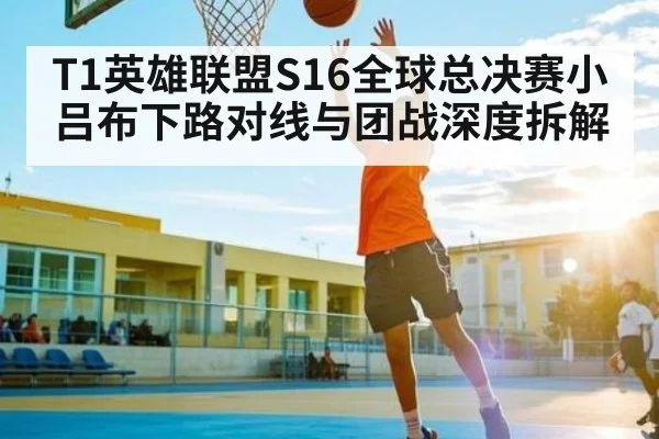 T1英雄联盟S16全球总决赛小吕布下路对线与团战深度拆解