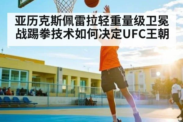亚历克斯佩雷拉轻重量级卫冕战踢拳技术如何决定UFC王朝