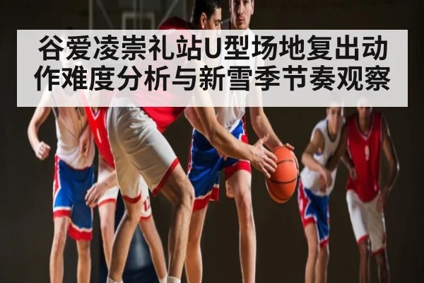 谷爱凌崇礼站U型场地复出动作难度分析与新雪季节奏观察