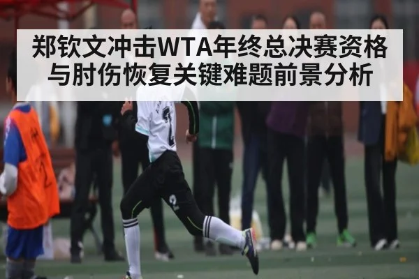 郑钦文冲击WTA年终总决赛资格与肘伤恢复关键难题前景分析